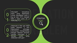 CONTOH
SOAL
Hitunglah banyaknya
kalor yang diperlukan
untuk menaikkan suhu 2
kg air dari 10°C menjadi
60°C ( kalor jenis air =
4200 J/kg °C )!
0
1
Sebanyak 4 liter gas ideal
pada tekanan 2 atm
dipanaskan sehingga
volumenya mengembang
dengan tekanan konstan
sampai mencapai 6 l.
Berapa usaha yang
dilakukan oleh gas?
0
2
 