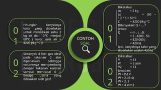 CONTOH
SOAL
Hitunglah banyaknya
kalor yang diperlukan
untuk menaikkan suhu 2
kg air dari 10°C menjadi
60°C ( kalor jenis air =
4200 J/kg °C )!
0
1
Sebanyak 4 liter gas ideal
pada tekanan 2 atm
dipanaskan sehingga
volumenya mengembang
dengan tekanan konstan
sampai mencapai 6 l.
Berapa usaha yang
dilakukan oleh gas?
0
2
Diketahui:
m = 2 kg
Δt = (60 –
10) °C = 50°C
C = 4200 J/kg °C
Ditanyakan: Q = ....?
Jawab:
Q = m . c . Δt
= 2 . 4200 . 50
= 420 000 J
= 420 kJ
Jadi, banyaknya kalor yang
diperlukan adalah 420 kJ
0
1
Diketahui:
V = 4 l
P1 = 2 atm
V2 = 6 l
Jawaban:
W = P.Δ V
W = 2. (6-4)
W = 2. 2
W = 4 atm.l
0
2
 