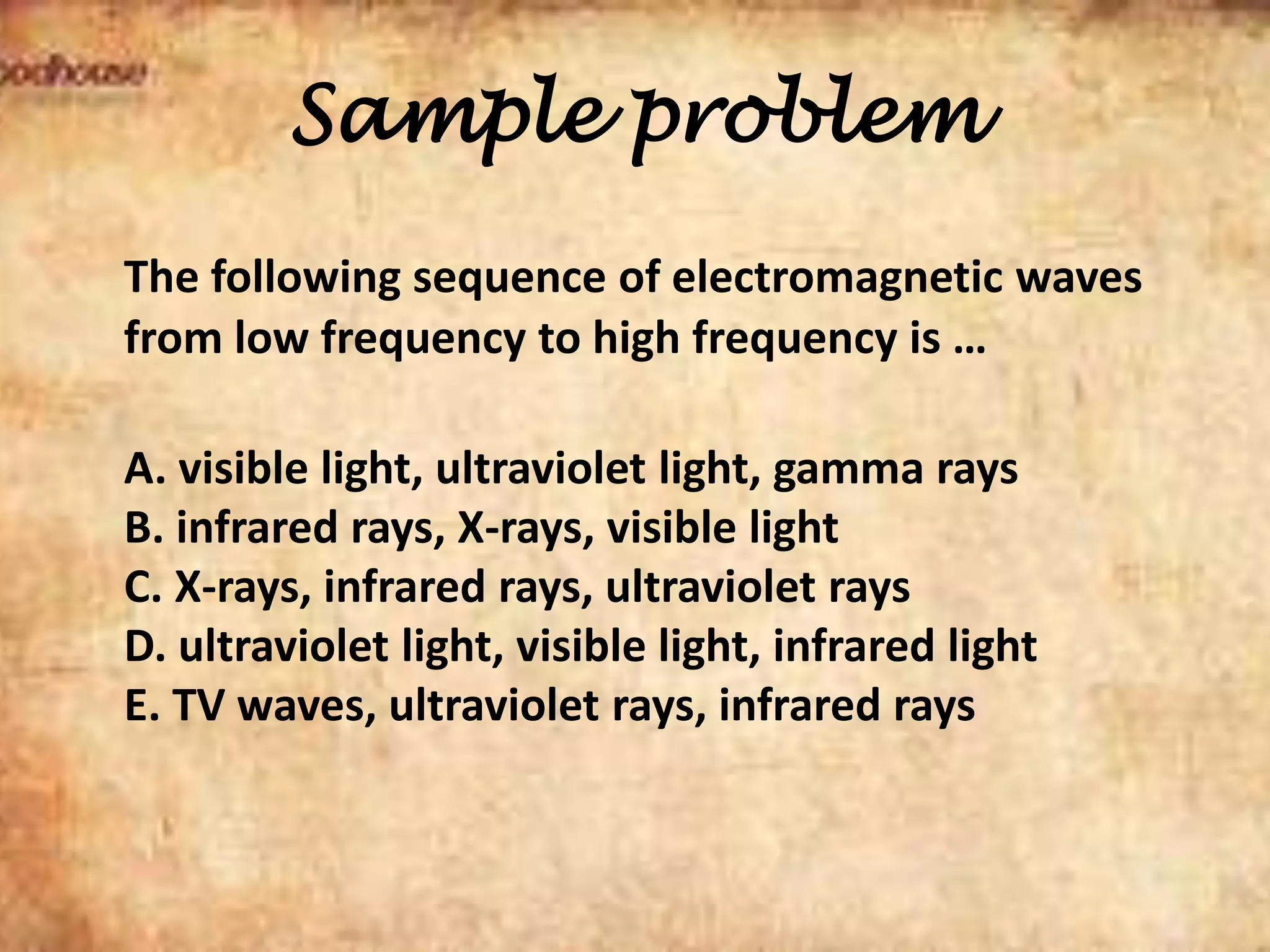 Sample problem
The following sequence of electromagnetic waves
from low frequency to high frequency is …
A. visible light, ultraviolet light, gamma rays
B. infrared rays, X-rays, visible light
C. X-rays, infrared rays, ultraviolet rays
D. ultraviolet light, visible light, infrared light
E. TV waves, ultraviolet rays, infrared rays
 