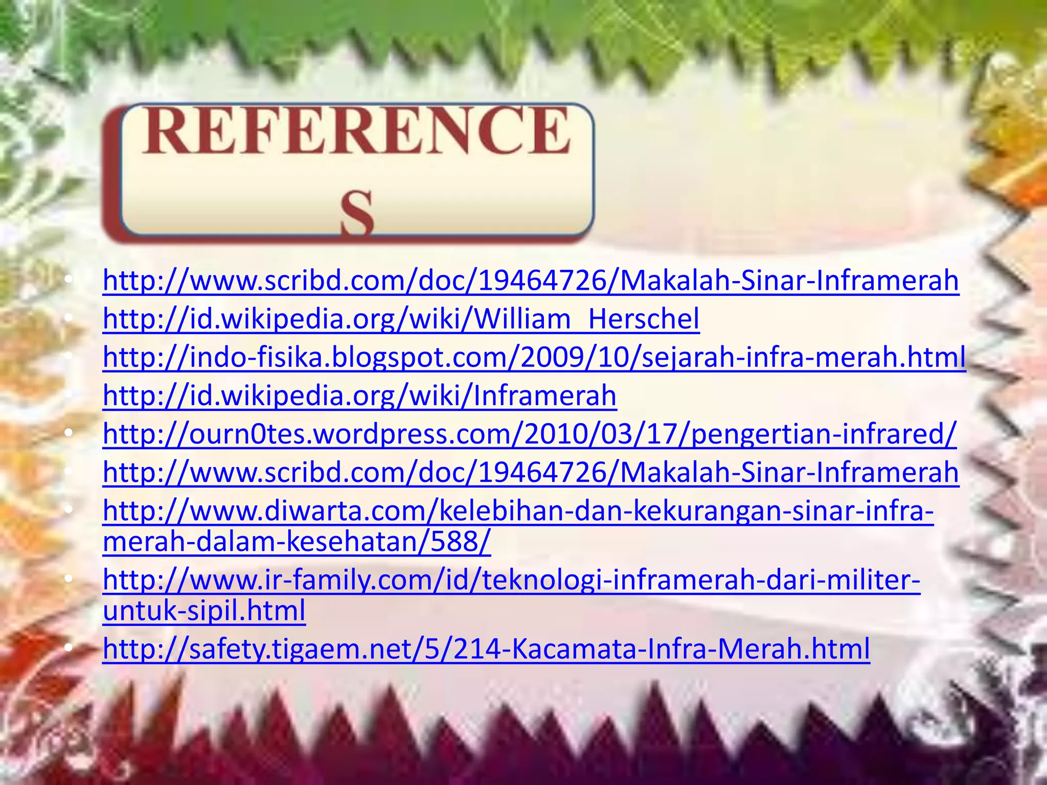 • http://www.scribd.com/doc/19464726/Makalah-Sinar-Inframerah
• http://id.wikipedia.org/wiki/William_Herschel
• http://indo-fisika.blogspot.com/2009/10/sejarah-infra-merah.html
• http://id.wikipedia.org/wiki/Inframerah
• http://ourn0tes.wordpress.com/2010/03/17/pengertian-infrared/
• http://www.scribd.com/doc/19464726/Makalah-Sinar-Inframerah
• http://www.diwarta.com/kelebihan-dan-kekurangan-sinar-infra-
merah-dalam-kesehatan/588/
• http://www.ir-family.com/id/teknologi-inframerah-dari-militer-
untuk-sipil.html
• http://safety.tigaem.net/5/214-Kacamata-Infra-Merah.html
 