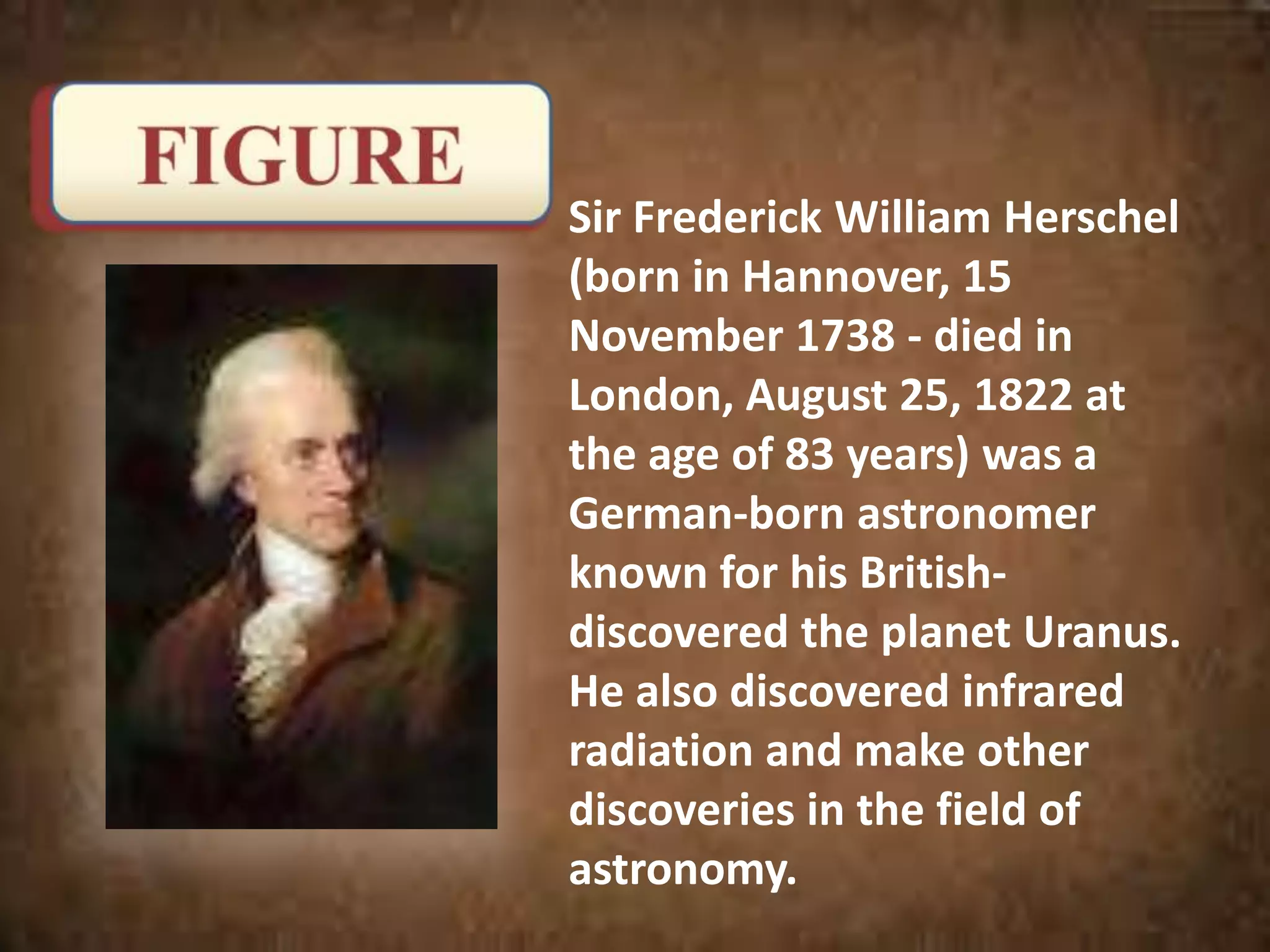 Sir Frederick William Herschel
(born in Hannover, 15
November 1738 - died in
London, August 25, 1822 at
the age of 83 years) was a
German-born astronomer
known for his British-
discovered the planet Uranus.
He also discovered infrared
radiation and make other
discoveries in the field of
astronomy.
 