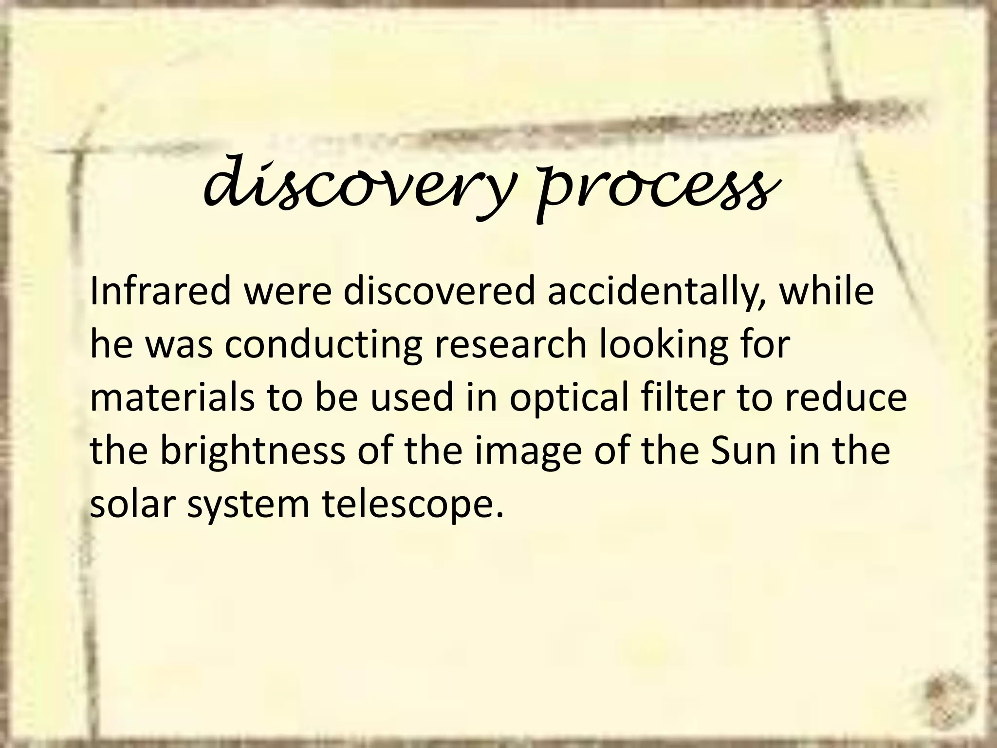 discovery process
Infrared were discovered accidentally, while
he was conducting research looking for
materials to be used in optical filter to reduce
the brightness of the image of the Sun in the
solar system telescope.
 