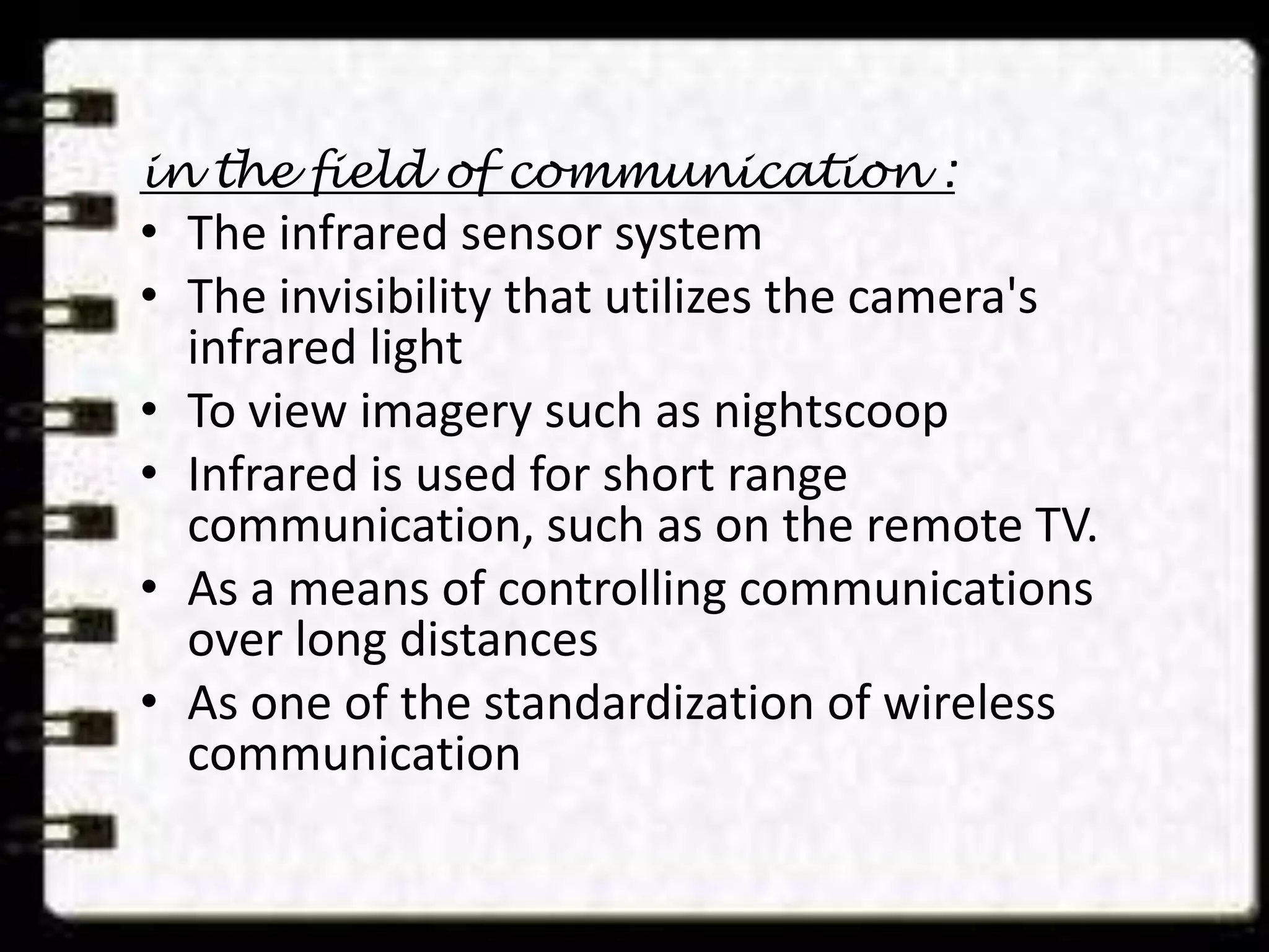 in the field of communication :
• The infrared sensor system
• The invisibility that utilizes the camera's
infrared light
• To view imagery such as nightscoop
• Infrared is used for short range
communication, such as on the remote TV.
• As a means of controlling communications
over long distances
• As one of the standardization of wireless
communication
 