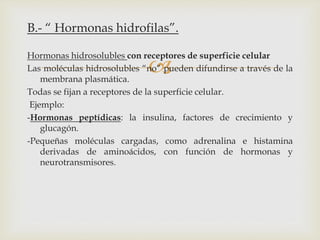 
B.- “ Hormonas hidrofilas”.
Hormonas hidrosolubles con receptores de superficie celular
Las moléculas hidrosolubles “no” pueden difundirse a través de la
membrana plasmática.
Todas se fijan a receptores de la superficie celular.
Ejemplo:
-Hormonas peptídicas: la insulina, factores de crecimiento y
glucagón.
-Pequeñas moléculas cargadas, como adrenalina e histamina
derivadas de aminoácidos, con función de hormonas y
neurotransmisores.
 