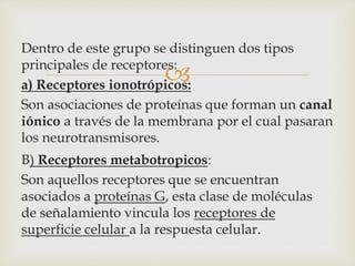 
Dentro de este grupo se distinguen dos tipos
principales de receptores:
a) Receptores ionotrópicos:
Son asociaciones de proteínas que forman un canal
iónico a través de la membrana por el cual pasaran
los neurotransmisores.
B) Receptores metabotropicos:
Son aquellos receptores que se encuentran
asociados a proteínas G, esta clase de moléculas
de señalamiento vincula los receptores de
superficie celular a la respuesta celular.
 