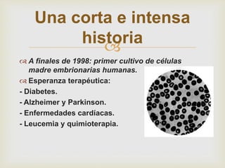 
 A finales de 1998: primer cultivo de células
madre embrionarias humanas.
 Esperanza terapéutica:
- Diabetes.
- Alzheimer y Parkinson.
- Enfermedades cardíacas.
- Leucemia y quimioterapia.
Una corta e intensa
historia
 