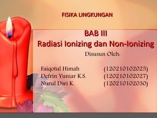 FISIKA LINGKUNGAN 
BAB III 
Radiasi Ionizing dan Non-Ionizing 
Disusun Oleh: 
Faiqotul Himah (120210102025) 
Defrin Yuniar K.S. (120210102027) 
Nurul Dwi K. (120210102030) 
 