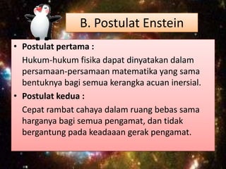 B. Postulat Enstein
• Postulat pertama :
Hukum-hukum fisika dapat dinyatakan dalam
persamaan-persamaan matematika yang sama
bentuknya bagi semua kerangka acuan inersial.
• Postulat kedua :
Cepat rambat cahaya dalam ruang bebas sama
harganya bagi semua pengamat, dan tidak
bergantung pada keadaaan gerak pengamat.

 