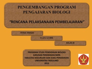 FITRA YARSIH
KELAS B
A 221 12 006
PENGEMBANGAN PROGRAM
PENGAJARAN BIOLOGI
“RENCANA PELAKSANAAN PEMBELAJARAN”
PROGRAM STUDI PENDIDIKAN BIOLOGI
JURUSAN PENDIDIKAN MIPA
FAKULTAS KEGURUAN DAN ILMU PENDIDIKAN
UNIVERSITAS TADULAKO
2015
 