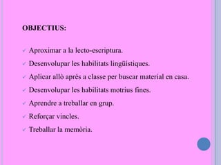 OBJECTIUS:
 Aproximar a la lecto-escriptura.
 Desenvolupar les habilitats lingüístiques.
 Aplicar allò aprés a classe per buscar material en casa.
 Desenvolupar les habilitats motrius fines.
 Aprendre a treballar en grup.
 Reforçar vincles.
 Treballar la memòria.
 