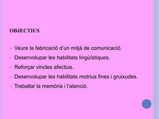 OBJECTIUS
 Veure la fabricació d’un mitjà de comunicació.
 Desenvolupar les habilitats lingüístiques.
 Reforçar vincles afectius.
 Desenvolupar les habilitats motrius fines i gruixudes.
 Treballar la memòria i l’atenció.
 