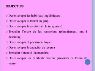 OBJECTIUS:
 Desenvolupar les habilitats lingüístiques
 Desenvolupar el treball en grup
 Desenvolupar la creativitat i la imaginació
 Treballar l’ordre de les narracions (plantejament, nus i
desenllaç).
 Desenvolupar el pensament lògic
 Desenvolupar la capacitat de recerca
 Treballar l’atenció i la memòria.
 Desenvolupar les habilitats motrius gruixudes en l’obra de
teatre.
 