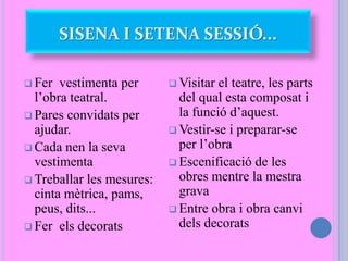 SISENA I SETENA SESSIÓ...
 Fer vestimenta per
l’obra teatral.
 Pares convidats per
ajudar.
 Cada nen la seva
vestimenta
 Treballar les mesures:
cinta mètrica, pams,
peus, dits...
 Fer els decorats
 Visitar el teatre, les parts
del qual esta composat i
la funció d’aquest.
 Vestir-se i preparar-se
per l’obra
 Escenificació de les
obres mentre la mestra
grava
 Entre obra i obra canvi
dels decorats
 