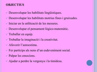 OBJECTIUS
 Desenvolupar les habilitats lingüístiques.
 Desenvolupar les habilitats motrius fines i gruixudes.
 Iniciar en la utilització de les mesures.
 Desenvolupar el pensament lògico-matemàtic.
 Treballar en equip.
 Treballar la imaginació i la creativitat.
 Afavorir l’autoestima.
 Fer partícips als nens d’un esdeveniment social.
 Palpar les emocions.
 Ajudar a perdre la vergonya i la timidesa.
 