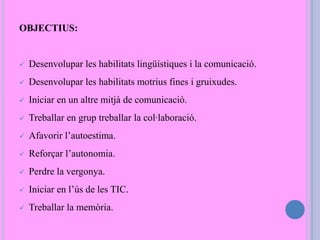 OBJECTIUS:
 Desenvolupar les habilitats lingüístiques i la comunicació.
 Desenvolupar les habilitats motrius fines i gruixudes.
 Iniciar en un altre mitjà de comunicació.
 Treballar en grup treballar la col·laboració.
 Afavorir l’autoestima.
 Reforçar l’autonomia.
 Perdre la vergonya.
 Iniciar en l’ús de les TIC.
 Treballar la memòria.
 