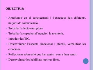 OBJECTIUS:
 Aprofundir en el coneixement i l’execució dels diferents.
mitjans de comunicació.
 Treballar la lecto-escriptura.
 Treballar la capacitat d’atenció i la memòria.
 Introduir les TIC.
 Desenvolupar l’aspecte emocional i afectiu, verbalitzar les
emocions.
 Reflexionar sobre allò que han aprés i com s’han sentit.
 Desenvolupar les habilitats motrius fines.
 