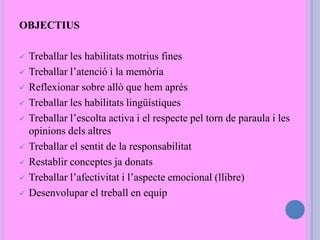 OBJECTIUS
 Treballar les habilitats motrius fines
 Treballar l’atenció i la memòria
 Reflexionar sobre allò que hem aprés
 Treballar les habilitats lingüístiques
 Treballar l’escolta activa i el respecte pel torn de paraula i les
opinions dels altres
 Treballar el sentit de la responsabilitat
 Restablir conceptes ja donats
 Treballar l’afectivitat i l’aspecte emocional (llibre)
 Desenvolupar el treball en equip
 