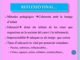 REFLEXIÓ FINAL...
 Mètodes pedagògics Coherents amb la imatge
d’infant
 Educació dotar als infants de les eines que
requeriran en la societat del canvi i la informació,
 Imprescindible adequar-se als temps que corren
 Tipus d’educació és vital per potenciar ciutadans:
 Passius, submisos, influenciables...
 Crítics, capaços, actius, solidaris, creatius,lliures...
 