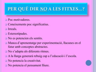  Poc motivadores.
 Coneixements poc significatius.
 Irreals.
 Estereotipades.
 No es potencien els sentits.
 Manca d’aprenentatge per experimentació, llacunes en el
futur amb conceptes abstractes.
 No s’adapta als diferents ritmes.
 A la llarga generarà rebuig cap a l’educació i l’escola.
 No potencia la creativitat.
 No potencia el pensament lliure.
PER QUÈ DIR NO A LES FITXES...?
 