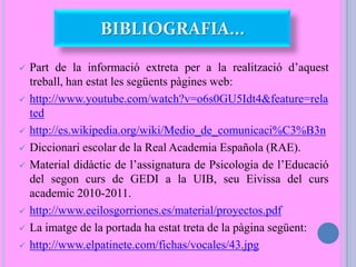  Part de la informació extreta per a la realització d’aquest
treball, han estat les següents pàgines web:
 http://www.youtube.com/watch?v=o6s0GU5Idt4&feature=rela
ted
 http://es.wikipedia.org/wiki/Medio_de_comunicaci%C3%B3n
 Diccionari escolar de la Real Academia Española (RAE).
 Material didàctic de l’assignatura de Psicologia de l’Educació
del segon curs de GEDI a la UIB, seu Eivissa del curs
academic 2010-2011.
 http://www.eeilosgorriones.es/material/proyectos.pdf
 La imatge de la portada ha estat treta de la pàgina següent:
 http://www.elpatinete.com/fichas/vocales/43.jpg
BIBLIOGRAFIA...
 