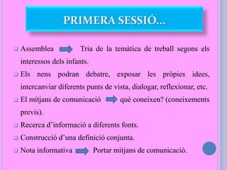 PRIMERA SESSIÓ...
 Assemblea Tria de la temàtica de treball segons els
interessos dels infants.
 Els nens podran debatre, exposar les pròpies idees,
intercanviar diferents punts de vista, dialogar, reflexionar, etc.
 El mitjans de comunicació què coneixen? (coneixements
previs).
 Recerca d’informació a diferents fonts.
 Construcció d’una definició conjunta.
 Nota informativa Portar mitjans de comunicació.
 
