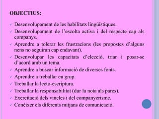 OBJECTIUS:
 Desenvolupament de les habilitats lingüístiques.
 Desenvolupament de l’escolta activa i del respecte cap als
companys.
 Aprendre a tolerar les frustracions (les propostes d’alguns
nens no seguiran cap endavant).
 Desenvolupar les capacitats d’elecció, triar i posar-se
d’acord amb un tema.
 Aprendre a buscar informació de diverses fonts.
 Aprendre a treballar en grup.
 Treballar la lecto-escriptura.
 Treballar la responsabilitat (dur la nota als pares).
 Exercitació dels vincles i del companyerisme.
 Conèixer els diferents mitjans de comunicació.
 
