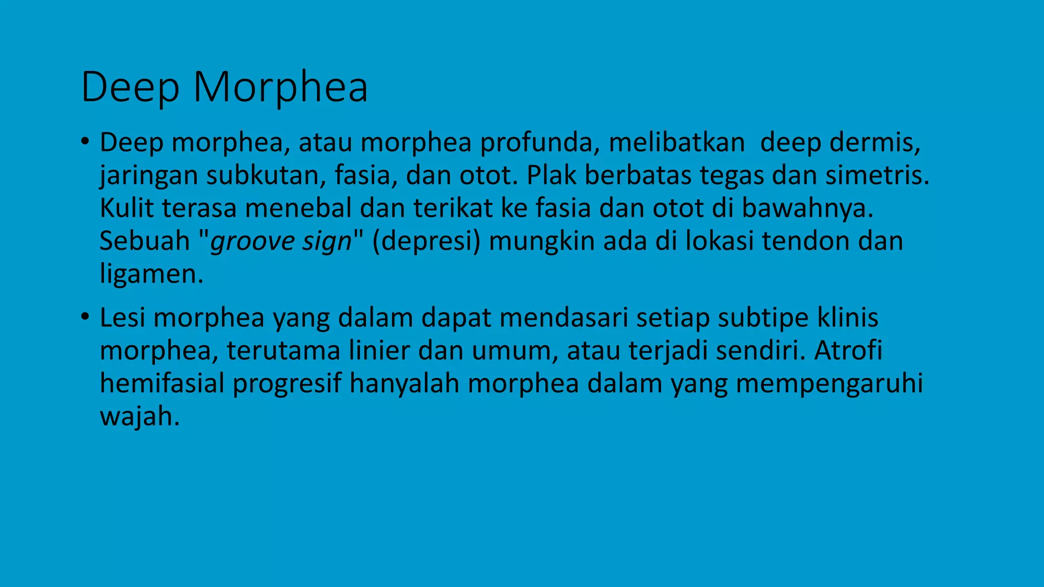 Deep Morphea
• Deep morphea, atau morphea profunda, melibatkan deep dermis,
jaringan subkutan, fasia, dan otot. Plak berbatas tegas dan simetris.
Kulit terasa menebal dan terikat ke fasia dan otot di bawahnya.
Sebuah "groove sign" (depresi) mungkin ada di lokasi tendon dan
ligamen.
• Lesi morphea yang dalam dapat mendasari setiap subtipe klinis
morphea, terutama linier dan umum, atau terjadi sendiri. Atrofi
hemifasial progresif hanyalah morphea dalam yang mempengaruhi
wajah.
 