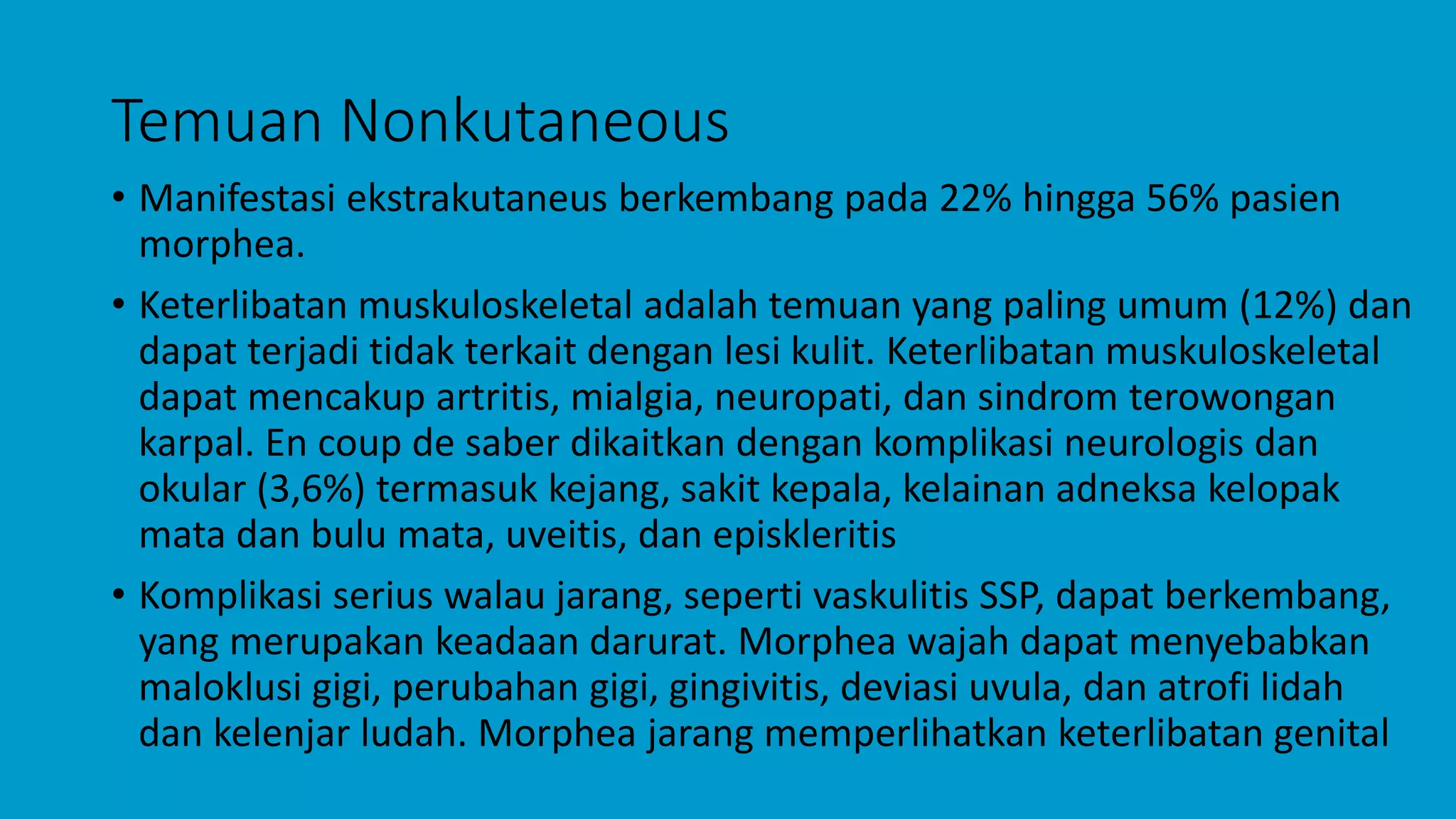 Temuan Nonkutaneous
• Manifestasi ekstrakutaneus berkembang pada 22% hingga 56% pasien
morphea.
• Keterlibatan muskuloskeletal adalah temuan yang paling umum (12%) dan
dapat terjadi tidak terkait dengan lesi kulit. Keterlibatan muskuloskeletal
dapat mencakup artritis, mialgia, neuropati, dan sindrom terowongan
karpal. En coup de saber dikaitkan dengan komplikasi neurologis dan
okular (3,6%) termasuk kejang, sakit kepala, kelainan adneksa kelopak
mata dan bulu mata, uveitis, dan episkleritis
• Komplikasi serius walau jarang, seperti vaskulitis SSP, dapat berkembang,
yang merupakan keadaan darurat. Morphea wajah dapat menyebabkan
maloklusi gigi, perubahan gigi, gingivitis, deviasi uvula, dan atrofi lidah
dan kelenjar ludah. Morphea jarang memperlihatkan keterlibatan genital
 