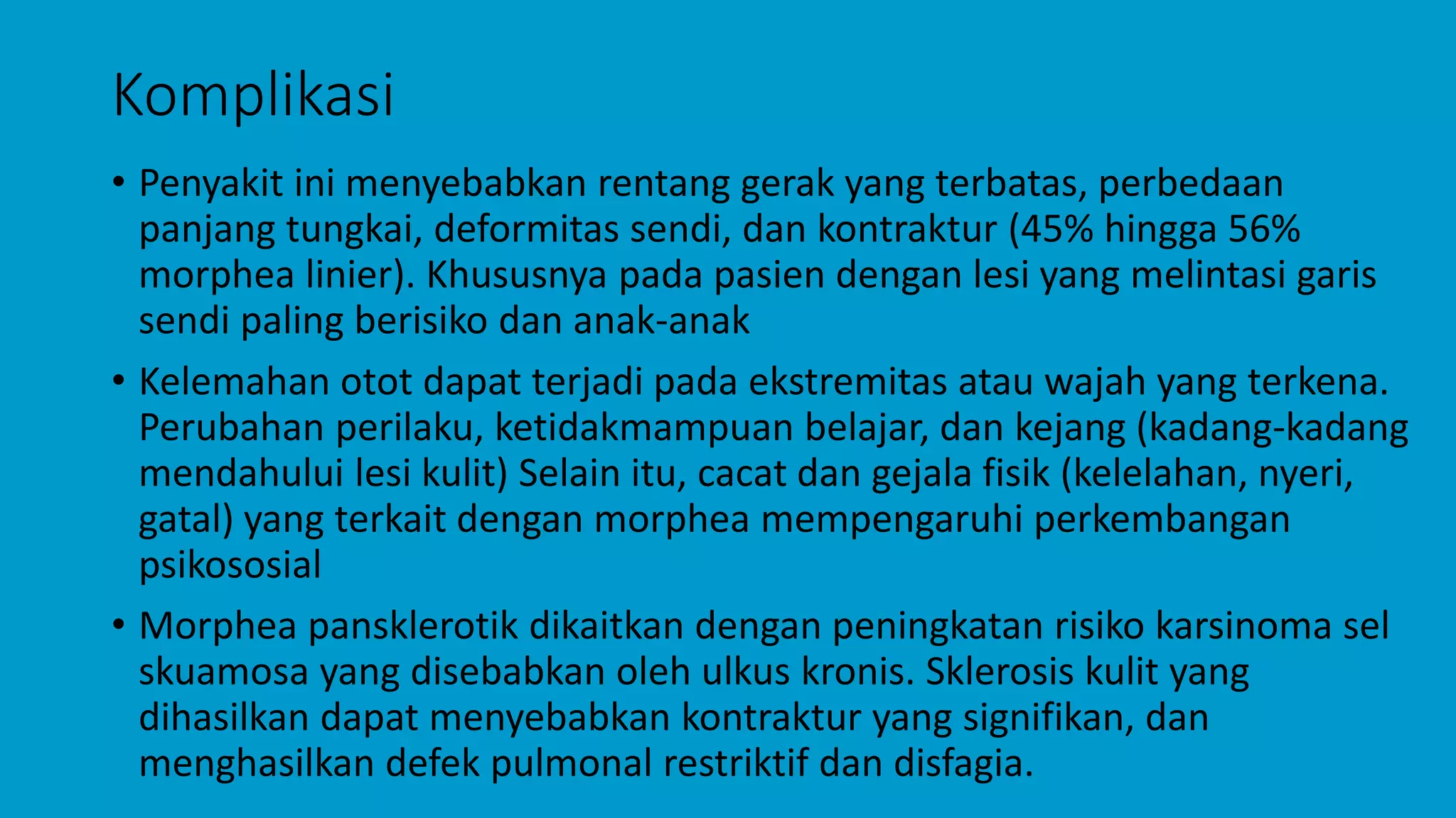 Komplikasi
• Penyakit ini menyebabkan rentang gerak yang terbatas, perbedaan
panjang tungkai, deformitas sendi, dan kontraktur (45% hingga 56%
morphea linier). Khususnya pada pasien dengan lesi yang melintasi garis
sendi paling berisiko dan anak-anak
• Kelemahan otot dapat terjadi pada ekstremitas atau wajah yang terkena.
Perubahan perilaku, ketidakmampuan belajar, dan kejang (kadang-kadang
mendahului lesi kulit) Selain itu, cacat dan gejala fisik (kelelahan, nyeri,
gatal) yang terkait dengan morphea mempengaruhi perkembangan
psikososial
• Morphea pansklerotik dikaitkan dengan peningkatan risiko karsinoma sel
skuamosa yang disebabkan oleh ulkus kronis. Sklerosis kulit yang
dihasilkan dapat menyebabkan kontraktur yang signifikan, dan
menghasilkan defek pulmonal restriktif dan disfagia.
 