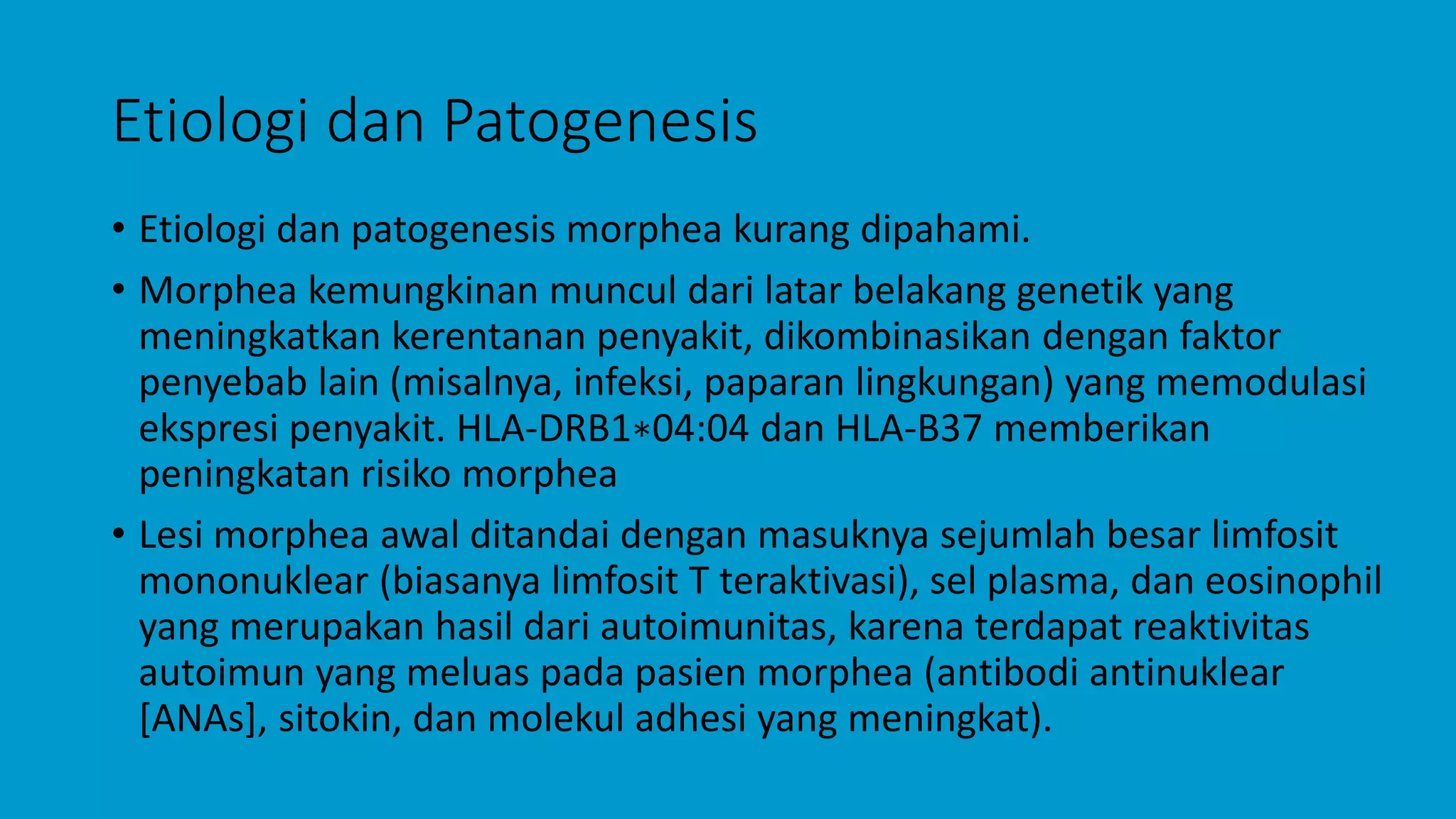 Etiologi dan Patogenesis
• Etiologi dan patogenesis morphea kurang dipahami.
• Morphea kemungkinan muncul dari latar belakang genetik yang
meningkatkan kerentanan penyakit, dikombinasikan dengan faktor
penyebab lain (misalnya, infeksi, paparan lingkungan) yang memodulasi
ekspresi penyakit. HLA-DRB1∗04:04 dan HLA-B37 memberikan
peningkatan risiko morphea
• Lesi morphea awal ditandai dengan masuknya sejumlah besar limfosit
mononuklear (biasanya limfosit T teraktivasi), sel plasma, dan eosinophil
yang merupakan hasil dari autoimunitas, karena terdapat reaktivitas
autoimun yang meluas pada pasien morphea (antibodi antinuklear
[ANAs], sitokin, dan molekul adhesi yang meningkat).
 