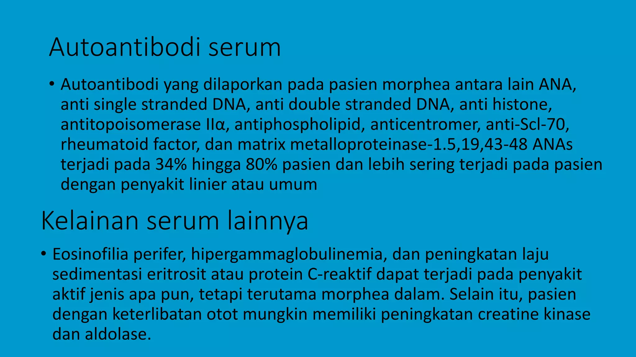Autoantibodi serum
• Autoantibodi yang dilaporkan pada pasien morphea antara lain ANA,
anti single stranded DNA, anti double stranded DNA, anti histone,
antitopoisomerase IIα, antiphospholipid, anticentromer, anti-Scl-70,
rheumatoid factor, dan matrix metalloproteinase-1.5,19,43-48 ANAs
terjadi pada 34% hingga 80% pasien dan lebih sering terjadi pada pasien
dengan penyakit linier atau umum
Kelainan serum lainnya
• Eosinofilia perifer, hipergammaglobulinemia, dan peningkatan laju
sedimentasi eritrosit atau protein C-reaktif dapat terjadi pada penyakit
aktif jenis apa pun, tetapi terutama morphea dalam. Selain itu, pasien
dengan keterlibatan otot mungkin memiliki peningkatan creatine kinase
dan aldolase.
 
