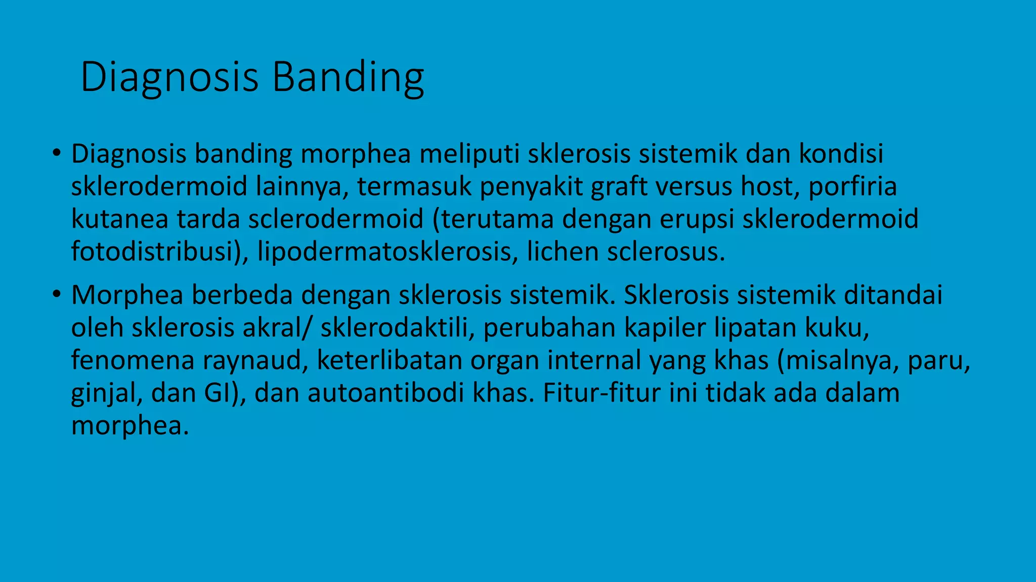 Diagnosis Banding
• Diagnosis banding morphea meliputi sklerosis sistemik dan kondisi
sklerodermoid lainnya, termasuk penyakit graft versus host, porfiria
kutanea tarda sclerodermoid (terutama dengan erupsi sklerodermoid
fotodistribusi), lipodermatosklerosis, lichen sclerosus.
• Morphea berbeda dengan sklerosis sistemik. Sklerosis sistemik ditandai
oleh sklerosis akral/ sklerodaktili, perubahan kapiler lipatan kuku,
fenomena raynaud, keterlibatan organ internal yang khas (misalnya, paru,
ginjal, dan GI), dan autoantibodi khas. Fitur-fitur ini tidak ada dalam
morphea.
 