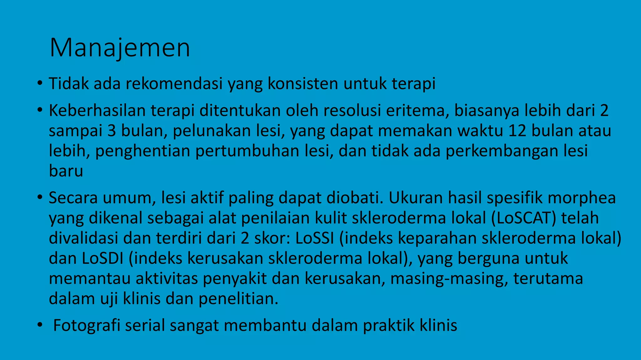 Manajemen
• Tidak ada rekomendasi yang konsisten untuk terapi
• Keberhasilan terapi ditentukan oleh resolusi eritema, biasanya lebih dari 2
sampai 3 bulan, pelunakan lesi, yang dapat memakan waktu 12 bulan atau
lebih, penghentian pertumbuhan lesi, dan tidak ada perkembangan lesi
baru
• Secara umum, lesi aktif paling dapat diobati. Ukuran hasil spesifik morphea
yang dikenal sebagai alat penilaian kulit skleroderma lokal (LoSCAT) telah
divalidasi dan terdiri dari 2 skor: LoSSI (indeks keparahan skleroderma lokal)
dan LoSDI (indeks kerusakan skleroderma lokal), yang berguna untuk
memantau aktivitas penyakit dan kerusakan, masing-masing, terutama
dalam uji klinis dan penelitian.
• Fotografi serial sangat membantu dalam praktik klinis
 