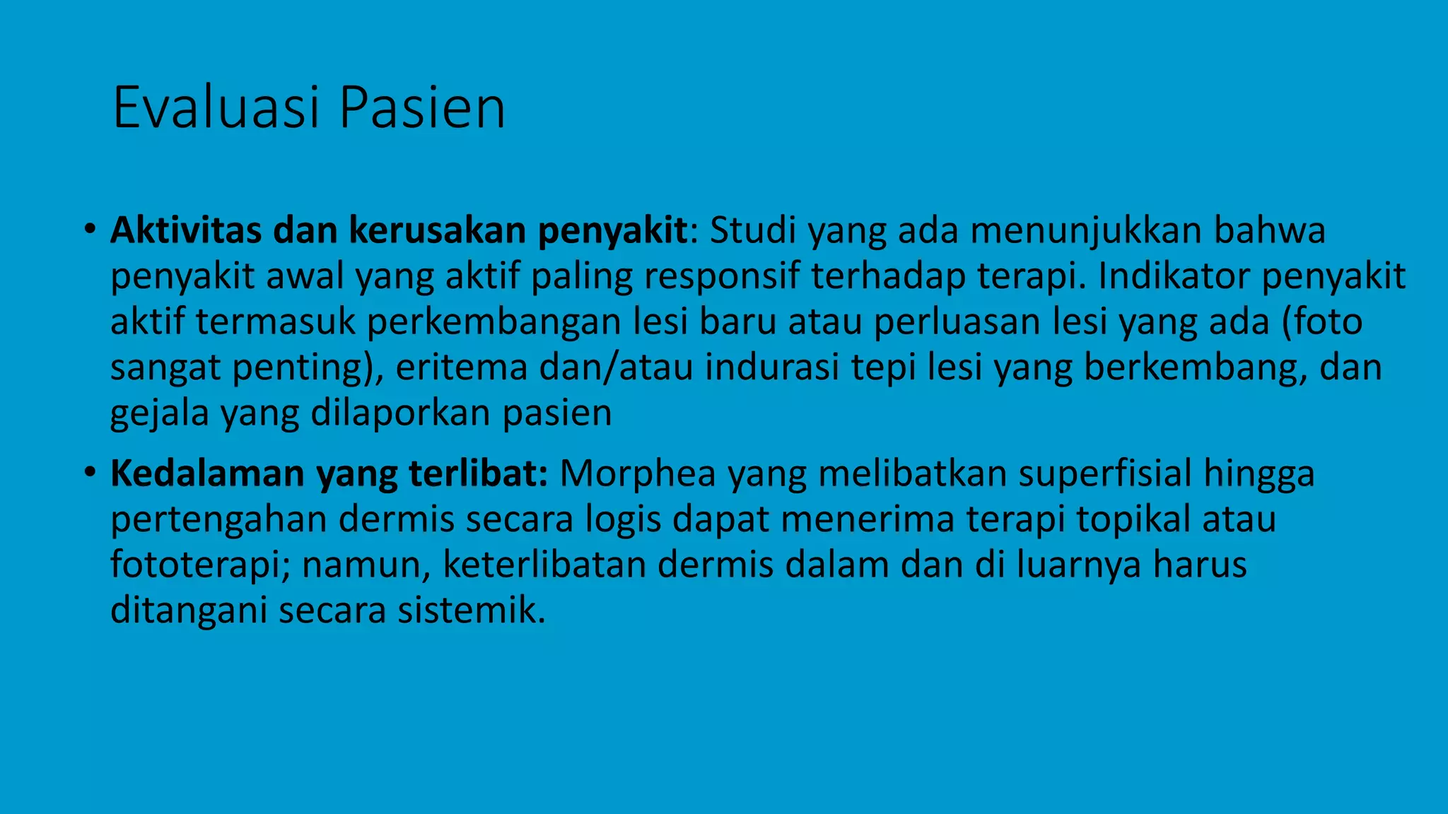 Evaluasi Pasien
• Aktivitas dan kerusakan penyakit: Studi yang ada menunjukkan bahwa
penyakit awal yang aktif paling responsif terhadap terapi. Indikator penyakit
aktif termasuk perkembangan lesi baru atau perluasan lesi yang ada (foto
sangat penting), eritema dan/atau indurasi tepi lesi yang berkembang, dan
gejala yang dilaporkan pasien
• Kedalaman yang terlibat: Morphea yang melibatkan superfisial hingga
pertengahan dermis secara logis dapat menerima terapi topikal atau
fototerapi; namun, keterlibatan dermis dalam dan di luarnya harus
ditangani secara sistemik.
 