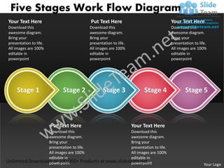Five Stages Work Flow Diagram
Your Text Here                                  Put Text Here                                   Your Text Here
Download this                                   Download this                                   Download this
awesome diagram.                                awesome diagram.                                awesome diagram.
Bring your                                      Bring your                                      Bring your
presentation to life.                           presentation to life.                           presentation to life.
All images are 100%                             All images are 100%                             All images are 100%
editable in                                     editable in                                     editable in
powerpoint                                      powerpoint                                      powerpoint




     Stage 1                    Stage 2                Stage 3                 Stage 4                  Stage 5



                        Put Text Here                                   Your Text Here
                        Download this                                   Download this
                        awesome diagram.                                awesome diagram.
                        Bring your                                      Bring your
                        presentation to life.                           presentation to life.
                        All images are 100%                             All images are 100%
                        editable in                                     editable in
                        powerpoint                                      powerpoint                                 Your Logo
 
