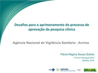 Agência Nacional de Vigilância Sanitária - Anvisa
Desafios para o aprimoramento do processo de
aprovação da pesquisa clínica
Flávia Regina Souza Sobral
V Fórum Oncoguia 2015
Brasília, 2015
 