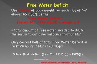 Free Water Deficit
Use 4 ml/kg of body weight for each mEq of Na+
above 145 mEq/L as the
Free Water Deficit=
(Serum Na+ -145 mEq/l) x weight x 4
= total amount of free water needed to dilute
the serum to get a normal concentration Na+
Only correct half of total Free Water Deficit in
first 24 hours if Na+ < 170 mEq/l
Solute fluid deficit (L) = Total F D (L) – FWD(L)
Johns Hopkins: The Harriet Lane , 18th ed
www.dnbpediatrics.com
 