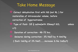  Correct dehydration first with NS (not RL ) for
restoration of intravascular volume, before
correction of hypernatremia
 Type of fluid- D5 ½ saline(with 20meq/l KCL unless
c/i)
 Duration of correction- 48-72 hrs
 Seizures during correction- 3% NaCl by 4-6ml/kg
( Each 1ml/kg of 3% NaCl………increase S.Na 1mEq/l)
www.dnbpediatrics.com
 