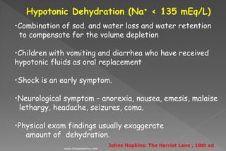 Hypotonic Dehydration (Na+ < 135 mEq/L)
•Combination of sod. and water loss and water retention
to compensate for the volume depletion
•Children with vomiting and diarrhea who have received
hypotonic fluids as oral replacement
•Shock is an early symptom.
•Neurological symptom – anorexia, nausea, emesis, malaise
lethargy, headache, seizures, coma.
•Physical exam findings usually exaggerate
amount of dehydration.
Johns Hopkins: The Harriet Lane , 18th ed
www.dnbpediatrics.com
 