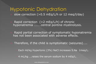 › slow correction (>0.5 mEq/L/h or 12 meq/l/day)
› Rapid correction (>2 mEq/L/h) of chronic
hyponatremia ………central pontine myelinolysis.
› Rapid partial correction of symptomatic hyponatremia
has not been associated with adverse effects.
› Therefore, if the child is symptomatic (seizures)…..
 Each ml/kg Hypertonic (3%) NaCl increases S.Na 1meq/L.
 4 mL/kg ….raises the serum sodium by 4 mEq/L.
www.dnbpediatrics.com
 