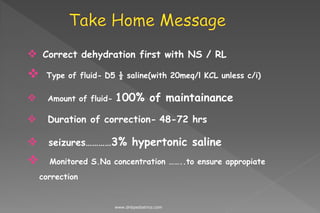  Correct dehydration first with NS / RL
 Type of fluid- D5 ½ saline(with 20meq/l KCL unless c/i)
 Amount of fluid- 100% of maintainance
 Duration of correction- 48-72 hrs
 seizures…………3% hypertonic saline
 Monitored S.Na concentration ……..to ensure appropiate
correction
www.dnbpediatrics.com
 