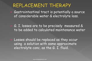  Gastrointestinal tract is potentially a source
of considerable water & electrolyte loss.
 G. I. losses are to be precisely measured &
to be added to calculated maintenance water
 Losses should be replaced as they occur
using a solution with same approximate
electrolyte conc. as the G. I. fluid.
www.dnbpediatrics.com
 