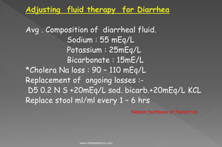 Adjusting fluid therapy for Diarrhea
Avg . Composition of diarrheal fluid.
Sodium : 55 mEq/L
Potassium : 25mEq/L
Bicarbonate : 15mE/L
*Cholera Na loss : 90 – 110 mEq/L
Replacement of ongoing losses :-
D5 0.2 N S +20mEq/L sod. bicarb.+20mEq/L KCL
Replace stool ml/ml every 1 – 6 hrs
Nelson textbook of Pediatrics
www.dnbpediatrics.com
 