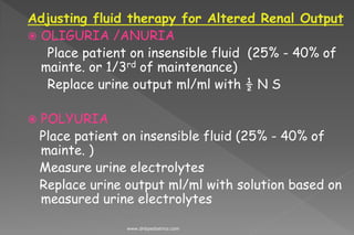 Adjusting fluid therapy for Altered Renal Output
 OLIGURIA /ANURIA
Place patient on insensible fluid (25% - 40% of
mainte. or 1/3rd of maintenance)
Replace urine output ml/ml with ½ N S
 POLYURIA
Place patient on insensible fluid (25% - 40% of
mainte. )
Measure urine electrolytes
Replace urine output ml/ml with solution based on
measured urine electrolytes
www.dnbpediatrics.com
 