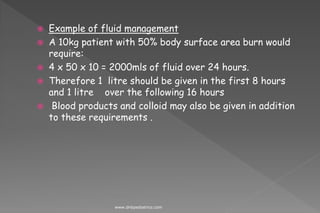  Example of fluid management
 A 10kg patient with 50% body surface area burn would
require:
 4 x 50 x 10 = 2000mls of fluid over 24 hours.
 Therefore 1 litre should be given in the first 8 hours
and 1 litre over the following 16 hours
 Blood products and colloid may also be given in addition
to these requirements .
www.dnbpediatrics.com
 