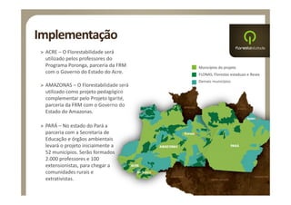 Implementação
> ACRE – O Florestabilidade será 
  utilizado pelos professores do 
  Programa Poronga, parceria da FRM     Municípios do projeto
  com o Governo do Estado do Acre.      FLONAS, Florestas estaduais e Resex
                                        Demais municípios
> AMAZONAS – O Florestabilidade será 
  utilizado como projeto pedagógico 
  complementar pelo Projeto Igarité, 
  parceria da FRM com o Governo do 
  Estado do Amazonas.

> PARÁ – No estado do Pará a 
  parceria com a Secretaria de 
  Educação e órgãos ambientais 
  levará o projeto inicialmente a 
  52 municípios. Serão formados 
  2.000 professores e 100 
  extensionistas, para chegar a 
  comunidades rurais e 
  extrativistas.
 
