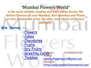 ? Flowers
? Cakes
? Chocolates
? Fruits
? Dry Fruits
? Greeting Cards
? Teddies
Contact: +918696244169
E-Mail :
mumbaiflowersworld@gmail.com
Website:
http://www.mumbaiflowersworld.com/
 