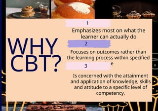 WHY
CBT?
Emphasizes most on what the
learner can actually do
1
2
Focuses on outcomes rather than
the learning process within specified
time
3
Is concerned with the attainment
and application of knowledge, skills
and attitude to a specific level of
competency.
 