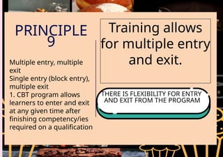 PRINCIPLE
9
Training allows
for multiple entry
and exit.
THERE IS FLEXIBILITY FOR ENTRY
AND EXIT FROM THE PROGRAM
Multiple entry, multiple
exit
Single entry (block entry),
multiple exit
1. CBT program allows
learners to enter and exit
at any given time after
finishing competency/ies
required on a qualification
 
