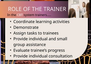 • Coordinate learning activities
• Demonstrate
• Assign tasks to trainees
• Provide individual and small
group assistance
• Evaluate trainee’s progress
• Provide individual consultation
ROLE OF THE TRAINER
In the CBT system trainers.....
 
